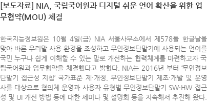 한국지능정보원은 10월 4일(금) NIA 서울사무소에서 제578돌 한글날을 맞아 바른 우리말 사용 환경을 조성하고 무인정보단말기에 사용되는 언어를 국민 누구나 쉽게 이해할 수 있는 말로 개선하는 협력체계를 마련하고자 국립국어원과 업무협약을 체결했다고 밝혔다. NIA는 2016년부터‘무인정보단말기 접근성 지침’국가표준 제·개정, 무인정보단말기 제조·개발 및 운영사를 대상으로 협의체 운영과 사용자 유형별 무인정보단말기 SW·HW 접근성 및 UI 개선 방법 등에 대한 세미나 및 설명회 등을 지속해서 추진해 왔다.