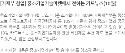 중소기업기술마켓 10월 뉴스레터를 소개합니다. NIA는 기획재정부를 중심으로 한국도로공사, 한국전력공사 등 109개 기관과 함께 중소기업의 공공판로 확보를 지원하는 중소기업기술마켓 운영기관으로 참여하고 있습니다. 10월 카드뉴스는 중소기업기술마켓 관련 혁신제품 추천 제도 등을 소개하고 있으니, 많은 관심부탁드립니다. ※ 자세한 내용은 중소기업기술마켓 홈페이지를 참조해 주세요