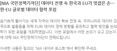 숨가쁘게 돌아가는 세계 각국의 데이터 확보 전쟁 속, 우리나라도 데이터 강국으로 발돋움을 위해 EU와 데이터 정책 방향을 공유하고 협력 방안을 논의하기 위한 포럼을 개최하였습니다. 이번 포럼에서 어떤 논의가 오고 갔는지에 대해 NIA 국민정책기자단이 전해드립니다. 자세한 내용은 링크의 