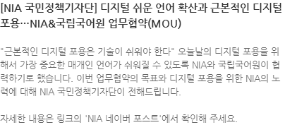 근본적인 디지털 포용은 기술이 쉬워야 한다 오늘날의 디지털 포용을 위해서 가장 중요한 매개인 언어가 쉬워질 수 있도록 NIA와 국립국어원이 협력하기로 했습니다. 이번 업무협약의 목표와 디지털 포용을 위한 NIA의 노력에 대해 NIA 국민정책기자단이 전해드립니다. 자세한 내용은 링크의 