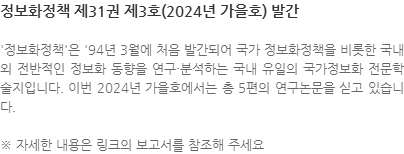 정보화정책은 94년 3월에 처음 발간되어 국가 정보화정책을 비롯한 국내외 전반적인 정보화 동향을 연구·분석하는 국내 유일의 국가정보화 전문학술지입니다. 이번 2024년 가을호에서는 총 5편의 연구논문을 고 있습니다. ※ 자세한 내용은 링크의 보고서를 참조해 주세요