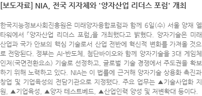 한국지능정보사회진흥원은 미래양자융합포럼과 함께 6일(수) 서울 양재 엘타워에서 「양자산업 리더스 포럼」을 개최했다고 밝혔다. 양자기술은 미래 산업과 국가 안보의 핵심 기술로서 산업 전반에 혁신적 변화를 가져올 것으로 전망된다. 정부는 AI-반도체, 첨단바이오와 함께 양자기술을 3대 게임체인저(국면전환요소) 기술로 선정하고, 글로벌 기술 경쟁에서 주도권을 확보하기 위해 노력하고 있다. NIA는 이 법률에 근거해 양자기술 상용화 촉진과 창업 및 기업육성의 전담기관으로 지정됐다. 주요 업무는 ▲기술사업화 지원, ▲기업육성, ▲양자 테스트베드, ▲산업인력 양성 및 저변확대 등이다.