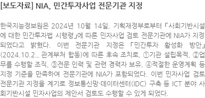 한국지능정보원은 2024년 10월 14일, 기획재정부로부터 ｢사회기반시설에 대한 민간투자법 시행령｣에 따른 민자사업 검토 전문기관에 NIA가 지정되었다고 밝혔다. 이번 전문기관 지정은 ｢민간투자 활성화 방안｣(2024.10.2., 관계부처 합동)에 따른 후속 조치로, ①기관 설립목적, ②업무를 수행할 조직, ③전문 인력 및 관련 경력자 보유, ④적절한 운영계획 등 지정 기준을 만족하여 전문기관에 NIA가 포함되었다. 이번 민자사업 검토 전문기관 지정을 계기로 정보통신망·데이터센터(IDC) 구축 등 ICT 분야 사회기반시설 민자사업의 제안서 검토도 수행할 수 있게 되었다.