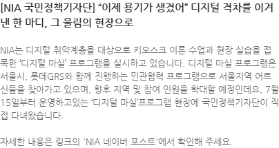 NIA는 디지털 취약계층을 대상으로 키오스크 이론 수업과 현장 실습을 접목한 디지털 마실 프로그램을 실시하고 있습니다. 디지털 마실 프로그램은 서울시, 롯데GRS와 함께 진행하는 민관협력 프로그램으로 서울지역 어르신들을 찾아가고 있으며, 향후 지역 및 참여 인원을 확대할 예정인데요, 7월 15일부터 운영하고있는 디지털 마실프로그램 현장에 국민정책기자단이 직접 다녀왔습니다.
자세한 내용은 링크의 NIA 네이버 포스트에서 확인해 주세요.