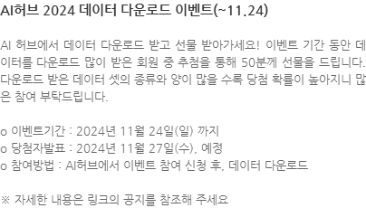 AI 허브에서 데이터 다운로드 받고 선물 받아가세요! 이벤트 기간 동안 데이터를 다운로드 많이 받은 회원 중 추첨을 통해 50분께 선물을 드립니다. 다운로드 받은 데이터 셋의 종류와 양이 많을 수록 당첨 확률이 높아지니 많은 참여 부탁드립니다. o 이벤트기간 : 2024년 11월 24일(일) 까지 o 당첨자발표 : 2024년 11월 27일(수), 예정 o 참여방법 : AI허브에서 이벤트 참여 신청 후, 데이터 다운로드  ※ 자세한 내용은 링크의 공지를 참조해 주세요 