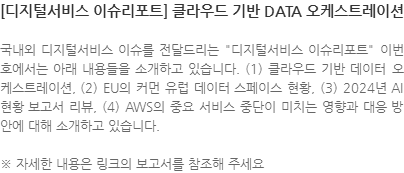 국내외 디지털서비스 이슈를 전달드리는 디지털서비스 이슈리포트 이번호에서는 아래 내용들을 소개하고 있습니다. (1) 클라우드 기반 데이터 오케스트레이션, (2) EU의 커먼 유럽 데이터 스페이스 현황, (3) 2024년 AI 현황 보고서 리뷰, (4) AWS의 중요 서비스 중단이 미치는 영향과 대응 방안에 대해 소개하고 있습니다. ※ 자세한 내용은 링크의 보고서를 참조해 주세요