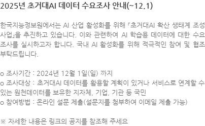 한국지능정보원에서는 AI 산업 활성화를 위해 『초거대AI 확산 생태계 조성 사업』을 추진하고 있습니다. 이와 관련하여 AI 학습용 데이터에 대한 수요조사를 실시하고자 합니다. 국내 AI 활성화를 위해 적극적인 참여 및 협조 부탁드립니다. o 조사기간 : 2024년 12월 1일(일) 까지 o 조사대상 : 초거대AI 데이터를 활용할 계획이 있거나 서비스로 연계할 수 있는 원천데이터를 보유한 지자체, 기업, 기관 등 국민 o 참여방법 : 온라인 설문 제출(설문지를 첨부하여 이메일 제출 가능) ※ 자세한 내용은 링크의 공지를 참조해 주세요 