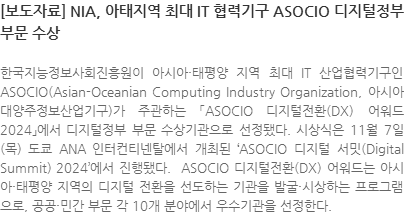 한국지능정보사회진흥원이 아시아·태평양 지역 최대 IT 산업협력기구인 ASOCIO(Asian-Oceanian Computing Industry Organization, 아시아대양주정보산업기구)가 주관하는 「ASOCIO 디지털전환(DX) 어워드 2024」에서 디지털정부 부문 수상기관으로 선정됐다. 시상식은 11월 7일(목) 도쿄 ANA 인터컨티넨탈에서 개최된 ASOCIO 디지털 서밋(Digital Summit) 2024에서 진행됐다.  ASOCIO 디지털전환(DX) 어워드는 아시아·태평양 지역의 디지털 전환을 선도하는 기관을 발굴·시상하는 프로그램으로, 공공·민간 부문 각 10개 분야에서 우수기관을 선정한다. 