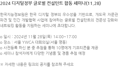 한국지능정보원은 한국 디지털 정부의 우수성을 기반으로, 개도국 자문관 파견 및 민간 개발협력 사업에 참여하는 글로벌 컨설턴트의 전문성 강화와 네트워킹 활동을 지원하는 세미나에 초대합니다. o 일시 : 2024년 11월 28일(목) 14:00~17:00 o 장소 : 서울 YWCA 대회의실(서울 명동) o 사전등록 하신 분 중 추첨을 통해 10명에게 기프티콘을 제공 o 세미나 참석자에게 다양한 기념품 및 경품 추첨 예정  ※ 자세한 내용은 링크의 공지를 참조해 주세요 