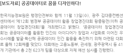 한국지능정보원은 행정안전부와 함께 11월 13일(수), 광주 김대중컨벤션센터에서 제12회 범정부 공공데이터 활용 창업경진대회 왕중왕전(이하 공공데이터 창업경진대회)을 개최했다고 밝혔다. 공공데이터 창업경진대회는 공공데이터를 활용한 민간의 아이디어가 창업과 사업화로 이어진 우수사례를 발굴·확산해 공공데이터 민간 활용을 촉진하기 위해 마련된 대회로 올해 12회째를 맞았다. 대회에는 고용노동부, 관세청, 광주광역시 등 41개 기관에서 총 2천 623개 팀을 대상으로 자체 예선 심사를 진행했다.