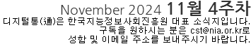 NOvember 2024 11월 4주차 디지털통(通)은 한국지능정보사회진흥원 대표 소식지입니다. 구독을 원하시는 분은 cst@nia.or.kr로 성함 및 이메일 주소를 보내주시기 바랍니다.