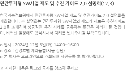 한국지능정보원에서 민간투자형 SW사업 제도 및 추진가이드 2.0 설명회를 개최합니다. 본 설명회는 민간투자형 SW사업의 제도와 새로운 추진가이드 2.0을 소개하며,성공적인 추진 사례를 공유하는 뜻깊은 자리가 될 것입니다. 바쁘신 일정에도 참석하셔서 자리를 빛내주시길 부탁드립니다. o 일시 : 2024년 12월 3일(화) 14:00~16:00 o 장소 : 삼정호텔 제라늄홀(서울 강남) o 본 행사는 오프라인으로 개최되며 사전등록 후 참가바랍니다. ※ 자세한 내용은 링크의 공지를 참조해 주세요 