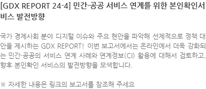 국가 경제사회 분야 디지털 이슈와 주요 현안을 파악해 선제적으로 정책 대안을 제시하는 GDX REPORT! 이번 보고서에서는 온라인에서 더욱 강화되는 민간·공공의 서비스 연계 사례와 연계정보(CI) 활용에 대해서 검토하고, 향후 본인확인 서비스의 발전방향을 모색합니다. ※ 자세한 내용은 링크의 보고서를 참조해 주세요