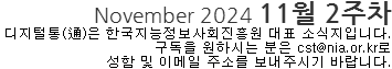 November 2024 11월 2주차 디지털통(通)은 한국지능정보사회진흥원 대표 소식지입니다. 구독을 원하시는 분은 cst@nia.or.kr로 성함 및 이메일 주소를 보내주시기 바랍니다. 