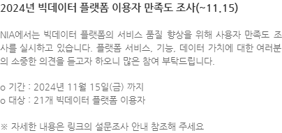 NIA에서는 빅데이터 플랫폼의 서비스 품질 향상을 위해 사용자 만족도 조사를 실시하고 있습니다. 플랫폼 서비스, 기능, 데이터 가치에 대한 여러분의 소중한 의견을 듣고자 하오니 많은 참여 부탁드립니다. o 기간 : 2024년 11월 15일(금) 까지 o 대상 : 21개 빅데이터 플랫폼 이용자 ※ 자세한 내용은 링크의 설문조사 안내 참조해 주세요 