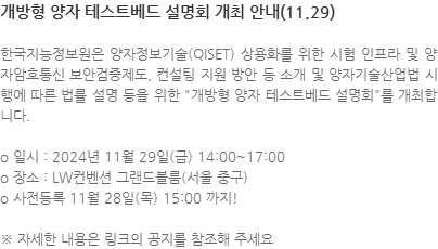 한국지능정보원은 양자정보기술(QISET) 상용화를 위한 시험 인프라 및 양자암호통신 보안검증제도, 컨설팅 지원 방안 등 소개 및 양자기술산업법 시행에 따른 법률 설명 등을 위한 "개방형 양자 테스트베드 설명회"를 개최합니다. o 일시 : 2024년 11월 29일(금) 14:00~17:00 o 장소 : LW컨벤션 그랜드볼룸(서울 중구) o 사전등록 11월 28일(목) 15:00 까지! ※ 자세한 내용은 링크의 공지를 참조해 주세요 