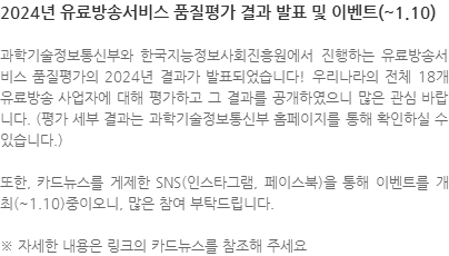 과학기술정보통신부와 한국지능정보사회진흥원에서 진행하는 유료방송서비스 품질평가의 2024년 결과가 발표되었습니다! 우리나라의 전체 18개 유료방송 사업자에 대해 평가하고 그 결과를 공개하였으니 많은 관심 바랍니다. (평가 세부 결과는 과학기술정보통신부 홈페이지를 통해 확인하실 수 있습니다.) 또한, 카드뉴스를 게제한 SNS(인스타그램, 페이스북)을 통해 이벤트를 개최(~1.10)중이오니, 많은 참여 부탁드립니다. ※ 자세한 내용은 링크의 카드뉴스를 참조해 주세요 