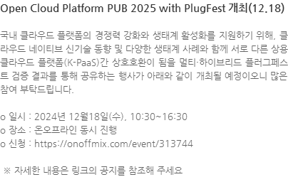 국내 클라우드 플랫폼의 경쟁력 강화와 생태계 활성화를 지원하기 위해, 클라우드 네이티브 신기술 동향 및 다양한 생태계 사례와 함께 서로 다른 상용 클라우드 플랫폼(K-PaaS)간 상호호환이 됨을 멀티·하이브리드 플러그페스트 검증 결과를 통해 공유하는 행사가 아래와 같이 개최될 예정이오니 많은 참여 부탁드립니다. o 일시 : 2024년 12월18일(수), 10:30~16:30 o 장소 : 온오프라인 동시 진행 o 신청 : https://onoffmix.com/event/313744  ※ 자세한 내용은 링크의 공지를 참조해 주세요