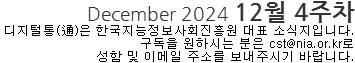 December 2024 12월 4주차 디지털통(通)은 한국지능정보사회진흥원 대표 소식지입니다. 구독을 원하시는 분은 cst@nia.or.kr로 성함 및 이메일 주소를 보내주시기 바랍니다.