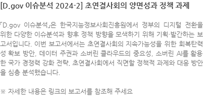 「D.gov 이슈분석」은 한국지능정보사회진흥원에서 정부의 디지털 전환을 위한 다양한 이슈분석과 향후 정책 방향을 모색하기 위해 기획·발간하는 보고서입니다. 이번 보고서에서는 초연결사회의 지속가능성을 위한 회복탄력성 확보 방안, 데이터 주권과 소버린 클라우드의 중요성, 소버린 AI를 활용한 국가 경쟁력 강화 전략, 초연결사회에서 직면할 정책적 과제와 대응 방안을 심층 분석했습니다. ※ 자세한 내용은 링크의 보고서를 참조해 주세요