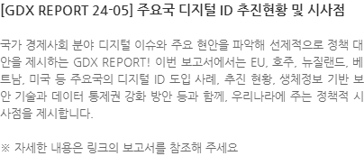 국가 경제사회 분야 디지털 이슈와 주요 현안을 파악해 선제적으로 정책 대안을 제시하는 GDX REPORT! 이번 보고서에서는 EU, 호주, 뉴질랜드, 베트남, 미국 등 주요국의 디지털 ID 도입 사례, 추진 현황, 생체정보 기반 보안 기술과 데이터 통제권 강화 방안 등과 함께, 우리나라에 주는 정책적 시사점을 제시합니다. ※ 자세한 내용은 링크의 보고서를 참조해 주세요