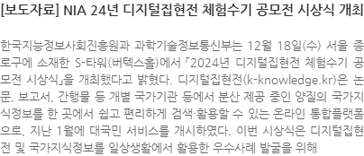 한국지능정보사회진흥원과 과학기술정보통신부는 12월 18일(수) 서울 종로구에 소재한 S-타워(버텍스홀)에서 「2024년 디지털집현전 체험수기 공모전 시상식」을 개최했다고 밝혔다. 디지털집현전(k-knowledge.kr)은 논문, 보고서, 간행물 등 개별 국가기관 등에서 분산 제공 중인 양질의 국가지식정보를 한 곳에서 쉽고 편리하게 검색·활용할 수 있는 온라인 통합플랫폼으로, 지난 1월에 대국민 서비스를 개시하였다. 이번 시상식은 디지털집현전 및 국가지식정보를 일상생활에서 활용한 우수사례 발굴을 위해