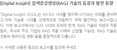 「Digital Insight 2024」는 AX·DX 시대를 맞이해 다가오는 미래를 준비하고,미래 지능화 시대를 선제적으로 대응하기 위해 발간하는 보고서입니다. 이번 보고서에서는 LLM 시대의 도래와 한계, RAG 기술의 개념과 작동 원리, 국내외 주요 기업의 RAG 적용 사례와 산업별 가능성, RAG 기술의 진화와 패러다임 변화 등을 중점적으로 다룹니다. ※ 자세한 내용은 링크의 보고서를 참조해 주세요