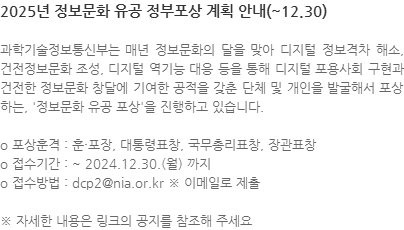 과학기술정보통신부는 매년 정보문화의 달을 맞아 디지털 정보격차 해소, 건전정보문화 조성, 디지털 역기능 대응 등을 통해 디지털 포용사회 구현과 건전한 정보문화 창달에 기여한 공적을 갖춘 단체 및 개인을 발굴해서 포상하는, 정보문화 유공 포상을 진행하고 있습니다. o 포상훈격 : 훈·포장, 대통령표창, 국무총리표창, 장관표창 o 접수기간 : ~ 2024.12.30.(월) 까지 o 접수방법 : dcp2@nia.or.kr ※ 이메일로 제출 ※ 자세한 내용은 링크의 공지를 참조해 주세요 