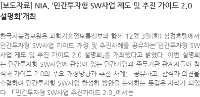 한국지능정보원은 과학기술정보통신부와 함께 12월 3일(화) 삼정호텔에서 민간투자형 SW사업 가이드 개정 및 추진사례를 공유하는「민간투자형 SW사업 제도 및 추진 가이드 2.0 설명회」를 개최했다고 밝혔다. 이번 설명회는 민간투자형 SW사업에 관심이 있는 민간기업과 주무기관 관계자들이 참석해 가이드 2.0의 주요 개정방향과 추진 사례를 공유하고, 참석자 의견을 수렴하여 민간투자형 SW사업 활성화 방안을 논의하는 뜻깊은 자리가 되었다.  ｢민간투자형 SW사업 추진가이드 2.0｣에서는