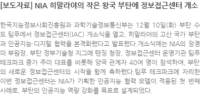 한국지능정보사회진흥원과 과학기술정보통신부는 12월 10일(화) 부탄 수도 팀푸에서 정보접근센터(IAC) 개소식을 열고, 히말라야의 고산 국가 부탄과 인공지능·디지털 협력을 본격화했다고 발표했다.개소식에는 NIA의 장경미 부원장, 부탄 정부기술청 지그메 텐징 청장, 정보접근센터 운영기관 팀푸 테크파크 킁가 주미 대표를 비롯해 양국 관계자 40여 명이 참석하여, 부탄의 새로운 정보접근센터의 시작을 함께 축하했다.팀푸 테크파크에 자리한 이번 정보접근센터는 NIA가 기획한 인공지능 협력 모델이 적용된 첫 번째 사례로, 부탄의 인공지능 역량 강화를 목표로 설계되었다.