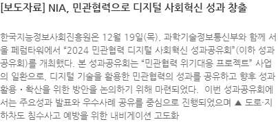 한국지능정보사회진흥원은 12월 19일(목), 과학기술정보통신부와 함께 서울 페럼타워에서 2024 민관협력 디지털 사회혁신 성과공유회(이하 성과공유회)를 개최했다. 본 성과공유회는 민관협력 위기대응 프로젝트 사업의 일환으로, 디지털 기술을 활용한 민관협력의 성과를 공유하고 향후 성과 활용․확산을 위한 방안을 논의하기 위해 마련되었다.  이번 성과공유회에서는 주요성과 발표와 우수사례 공유를 중심으로 진행되었으며 ▲ 도로·지하차도 침수사고 예방을 위한 내비게이션 고도화