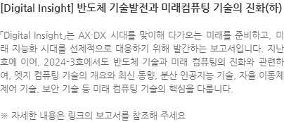 「Digital Insight」는 AX·DX 시대를 맞이해 다가오는 미래를 준비하고, 미래 지능화 시대를 선제적으로 대응하기 위해 발간하는 보고서입니다. 지난 호에 이어, 2024-3호에서도 반도체 기술과 미래 컴퓨팅의 진화와 관련하여, 엣지 컴퓨팅 기술의 개요와 최신 동향, 분산 인공지능 기술, 자율 이동체 제어 기술, 보안 기술 등 미래 컴퓨팅 기술의 핵심을 다룹니다. ※ 자세한 내용은 링크의 보고서를 참조해 주세요