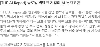 「THE AI Report」는 인공지능 기술·산업·정책의 글로벌 이슈와 동향, 시사점을 적시에 분석, 인공지능 현안에 빠르게 대응하고 관련 정책을 지원하기 위해 NIA가 기획·발간 하는 보고서 입니다. 이번 보고서에서는 빅테크 기업들의 AI 투자 동향 및 주요 전략, 생성형 AI 기술의 경제적 효과와 전망, AI 투자 리스크 요인과 극복 방안, 전문가 의견을 통한 심층 분석 등 AI 기술이 가져올 기회와 위험을 다각도로 살펴봅니다. ※ 자세한 내용은 링크의 보고서를 참조해 주세요