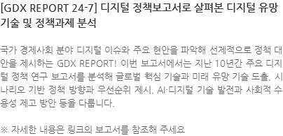 국가 경제사회 분야 디지털 이슈와 주요 현안을 파악해 선제적으로 정책 대안을 제시하는 GDX REPORT! 이번 보고서에서는 지난 10년간 주요 디지털 정책 연구 보고서를 분석해 글로벌 핵심 기술과 미래 유망 기술 도출, 시나리오 기반 정책 방향과 우선순위 제시, AI·디지털 기술 발전과 사회적 수용성 제고 방안 등을 다룹니다. ※ 자세한 내용은 링크의 보고서를 참조해 주세요