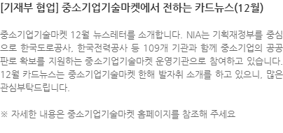 중소기업기술마켓 12월 뉴스레터를 소개합니다. NIA는 기획재정부를 중심으로 한국도로공사, 한국전력공사 등 109개 기관과 함께 중소기업의 공공판로 확보를 지원하는 중소기업기술마켓 운영기관으로 참여하고 있습니다. 12월 카드뉴스는 중소기업기술마켓 한해 발자취 소개를 하고 있으니, 많은 관심부탁드립니다. ※ 자세한 내용은 중소기업기술마켓 홈페이지를 참조해 주세요