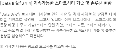  「Data Brief」 보고서는 디지털로 인한 기술 및 경제·사회 변화 방향을 데이터를 기반으로 설명하는 보고서 입니다. 이번 보고서에서는 스마트시티의 등장 배경과 주요 기술(스마트 안전·치안, 스마트 교통, 스마트 에너지), 그리고 주요 해결과제 및 발전방향 등 지속가능한 스마트시티 기술 및 솔루션 현황을 심층적으로 다룹니다. ※ 자세한 내용은 링크의 보고서를 참조해 주세요