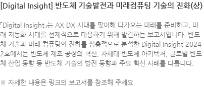 「Digital Insight」는 AX·DX 시대를 맞이해 다가오는 미래를 준비하고, 미래 지능화 시대를 선제적으로 대응하기 위해 발간하는 보고서입니다. 반도체 기술과 미래 컴퓨팅의 진화를 심층적으로 분석한 Digital Insight 2024-2호에서는 반도체 제조 공정의 혁신, 차세대 반도체 아키텍처, 글로벌 반도체 산업 동향 등 반도체 기술의 발전 동향과 주요 혁신 사례를 다룹니다. ※ 자세한 내용은 링크의 보고서를 참조해 주세요