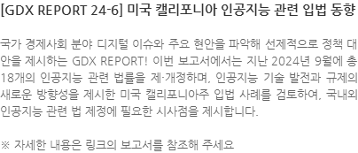 국가 경제사회 분야 디지털 이슈와 주요 현안을 파악해 선제적으로 정책 대안을 제시하는 GDX REPORT! 이번 보고서에서는 지난 2024년 9월에 총 18개의 인공지능 관련 법률을 제·개정하며, 인공지능 기술 발전과 규제의 새로운 방향성을 제시한 미국 캘리포니아주 입법 사례를 검토하여, 국내외 인공지능 관련 법 제정에 필요한 시사점을 제시합니다. ※ 자세한 내용은 링크의 보고서를 참조해 주세요