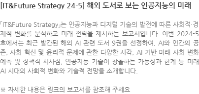 「IT&Future Strategy」는 인공지능과 디지털 기술의 발전에 따른 사회적·경제적 변화를 분석하고 미래 전략을 제시하는 보고서입니다. 이번 2024-5호에서는 최근 발간된 해외 AI 관련 도서 9권을 선정하여, AI와 인간의 공존, 사회 혁신 및 윤리적 문제에 관한 다양한 시각, AI 기반 미래 사회 변화 예측 및 정책적 시사점, 인공지능 기술이 창출하는 가능성과 한계 등 미래 AI 시대의 사회적 변화와 기술적 전망을 소개합니다. ※ 자세한 내용은 링크의 보고서를 참조해 주세요