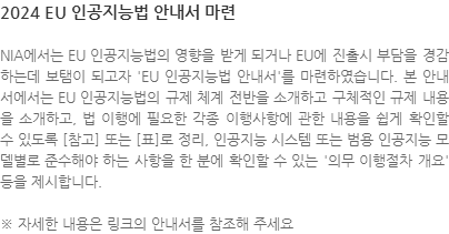 NIA에서는 EU 인공지능법의 영향을 받게 되거나 EU에 진출시 부담을 경감하는데 보탬이 되고자 EU 인공지능법 안내서를 마련하였습니다. 본 안내서에서는 EU 인공지능법의 규제 체계 전반을 소개하고 구체적인 규제 내용을 소개하고, 법 이행에 필요한 각종 이행사항에 관한 내용을 쉽게 확인할 수 있도록 [참고] 또는 [표]로 정리, 인공지능 시스템 또는 범용 인공지능 모델별로 준수해야 하는 사항을 한 분에 확인할 수 있는 의무 이행절차 개요 등을 제시합니다. ※ 자세한 내용은 링크의 안내서를 참조해 주세요