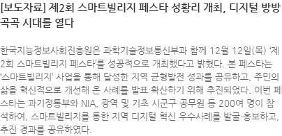 한국지능정보사회진흥원은 과학기술정보통신부과 함께 12월 12일(목) 제2회 스마트빌리지 페스타를 성공적으로 개최했다고 밝혔다. 본 페스타는 스마트빌리지 사업을 통해 달성한 지역 균형발전 성과를 공유하고, 주민의 삶을 혁신적으로 개선해 온 사례를 발표·확산하기 위해 추진되었다. 이번 페스타는 과기정통부와 NIA, 광역 및 기초 시군구 공무원 등 200여 명이 참석하여, 스마트빌리지를 통한 지역 디지털 혁신 우수사례를 발굴·홍보하고, 추진 경과를 공유하였다.