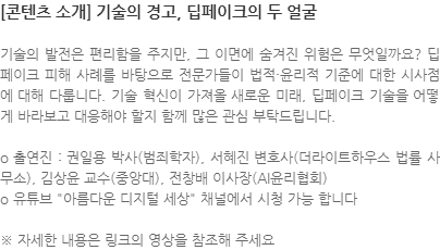 기술의 발전은 편리함을 주지만, 그 이면에 숨겨진 위험은 무엇일까요? 딥페이크 피해 사례를 바탕으로 전문가들이 법적·윤리적 기준에 대한 시사점에 대해 다룹니다. 기술 혁신이 가져올 새로운 미래, 딥페이크 기술을 어떻게 바라보고 대응해야 할지 함께 많은 관심 부탁드립니다. o 출연진 : 권일용 박사(범죄학자), 서혜진 변호사(더라이트하우스 법률 사무소), 김상윤 교수(중앙대), 전창배 이사장(AI윤리협회) o 유튜브 아름다운 디지털 세상 채널에서 시청 가능 합니다  ※ 자세한 내용은 링크의 영상을 참조해 주세요 