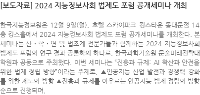 한국지능정보원은 12월 9일(월), 호텔 스카이파크 킹스타운 동대문점 14층 킹스홀에서 2024 지능정보사회 법제도 포럼 공개세미나를 개최한다. 본 세미나는 산․학․연 및 법조계 전문가들과 함께하는 2024 지능정보사회 법제도 포럼의 연구 결과 공론화의 하나로, 한국과학기술원 문술미래전략대학원과 공동으로 주최했다. 이번 세미나는 진흥과 규제: AI 확산과 안전을 위한 법제 정립 방향이라는 주제로, ▲인공지능 산업 발전과 경쟁력 강화를 위한 제도의 방향 ▲진흥과 규제를 아우르는 인공지능 법제 정립의 방향 순으로 진행되며