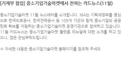 중소기업기술마켓 11월 뉴스레터를 소개합니다. NIA는 기획재정부를 중심으로 한국도로공사, 한국전력공사 등 109개 기관과 함께 중소기업의 공공판로 확보를 지원하는 중소기업기술마켓 운영기관으로 참여하고 있습니다. 11월 카드뉴스는 중소기업기술마켓 플랫폼 리뉴얼에 대한 소개를 하고 있으니, 많은 관심부탁드립니다. ※ 자세한 내용은 중소기업기술마켓 홈페이지를 참조해 주세요