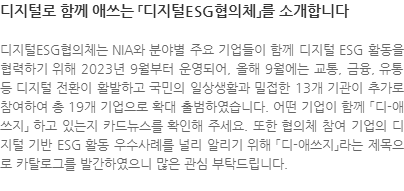 디지털ESG협의체는 NIA와 분야별 주요 기업들이 함께 디지털 ESG 활동을 협력하기 위해 2023년 9월부터 운영되어, 올해 9월에는 교통, 금융, 유통 등 디지털 전환이 활발하고 국민의 일상생활과 밀접한 13개 기관이 추가로 참여하여 총 19개 기업으로 확대 출범하였습니다. 어떤 기업이 함께 「디-애쓰지」 하고 있는지 카드뉴스를 확인해 주세요. 또한 협의체 참여 기업의 디지털 기반 ESG 활동 우수사례를 널리 알리기 위해 「디-애쓰지」라는 제목으로 카탈로그를 발간하였으니 많은 관심 부탁드립니다.