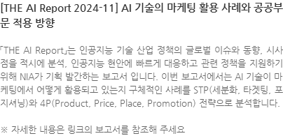 「THE AI Report」는 인공지능 기술 산업 정책의 글로벌 이슈와 동향, 시사점을 적시에 분석, 인공지능 현안에 빠르게 대응하고 관련 정책을 지원하기 위해 NIA가 기획 발간하는 보고서 입니다. 이번 보고서에서는 AI 기술이 마케팅에서 어떻게 활용되고 있는지 구체적인 사례를 STP(세분화, 타겟팅, 포지셔닝)와 4P(Product, Price, Place, Promotion) 전략으로 분석합니다. ※ 자세한 내용은 링크의 보고서를 참조해 주세요