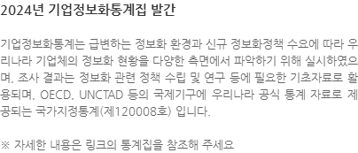 기업정보화통계는 급변하는 정보화 환경과 신규 정보화정책 수요에 따라 우리나라 기업체의 정보화 현황을 다양한 측면에서 파악하기 위해 실시하였으며, 조사 결과는 정보화 관련 정책 수립 및 연구 등에 필요한 기초자료로 활용되며, OECD, UNCTAD 등의 국제기구에 우리나라 공식 통계 자료로 제공되는 국가지정통계(제120008호) 입니다. ※ 자세한 내용은 링크의 통계집을 참조해 주세요