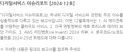 「디지털서비스 이슈리포트」는 국내외 디지털 서비스와 관련된 주요 이슈를 심층적으로 다루고 있는 보고서입니다. 이번 12월호에서는 1. AI 에이전트를 지원하는 클라우드 서비스, 2. 미국 연방정부의 제로 트러스트 데이터 보안 가이드, 3. AWS 리인벤트(re:Invent) 2024 리뷰, 4. 로우코드/노코드 플랫폼 2024-25년 트렌드에 대해 다룹니다: ※ 자세한 내용은 링크의 보고서를 참조해 주세요