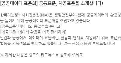 한국지능정보사회진흥원(NIA)은 행정안전부와 함께 공공데이터의 활용성을 높이기 위해 공공데이터 표준화를 추진하고 있습니다.  [공통표준: 데이터의 통일성을 높이고] [제공표준: 데이터 활용을 더욱 편리하게] 민간과 공공에서 데이터의 효율적인 활용과 연계를 지원하기 위해 표준화 활동을 지속적으로 확대하고 있습니다. 많은 관심과 응원 부탁드립니다! ※ 자세한 내용은 링크의 카드뉴스를 참조해 주세요.