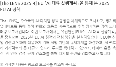 The LENS는 주요국의 AI·디지털 정책 동향을 체계적으로 조사하고, 정기적 업데이트를 통해 정책 변화의 흐름을 지속적으로 추적·평가하는 정책 모니터링 보고서입니다. 이번 보고서에서는 유럽연합(EU)의 「AI 대륙 실행계획」을 중심으로, 2025년 EU AI 정책의 핵심 방향을 분석하였습니다. EU는 산업 경쟁력 약화에 대응하기 위해 AI법 기반의 규제체계를 마련하고, AI 팩토리·기가팩토리 등 대규모 인프라 투자를 확대하고 있으며, 데이터 활용 촉진, AI 인재 양성, 규제 간소화를 통해 디지털 주권을 강화하고자 합니다. ※ 자세한 내용은 링크의 보고서를 참조해 주세요